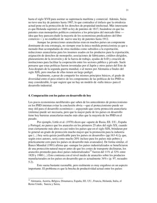 21


hasta el siglo XVII para asentar su supremacía marítima y comercial. Además, Suiza
no tuvo una ley de patentes hasta 1907, lo que contradice el énfasis que la ortodoxia
actual pone en la protección de los derechos de propiedad intelectual. Más interesante
es que Holanda suprimió en 1869 su ley de patentes de 1817, basándose en que las
patentes eran monopolios políticos contrarios a los principios del mercado libre —
idea que hoy parecen eludir la mayoría de los economistas predicadores del libre
comercio— y no estableció de nuevo una ley de patentes hasta 1912.
        Aunque las protecciones arancelarias eran en muchos países un componente
dominante de esta estrategia, no siempre eran la única medida proteccionista ya que a
menudo iban acompañadas de otras medidas como subsidios a la exportación,
reducciones arancelarias para los insumos usados en los productos para la exportación,
asignación de derechos de monopolio, asociaciones de fabricantes, créditos dirigidos,
planeamiento de la inversión y de la fuerza de trabajo, ayudas de I+D y creación de
instituciones para facilitar la cooperación entre los sectores público y privado. Suele
pensarse que estas políticas fueron inventadas por el Japón y otros países del Este de
Asia después de la segunda guerra mundial, o al menos por Alemania a finales del
siglo XIX, pero muchas de ellas tienen un largo pedigrí.
        Finalmente, a pesar de compartir los mismos principios básicos, el grado de
diversidad entre el peso relativo de los componentes de las políticas de los PHD es
muy considerable, lo que sugiere que no hay un modelo de «talla única» para el
desarrollo industrial.


4. Comparación con los países en desarrollo de hoy

Los pocos economistas neoliberales que saben de los antecedentes de proteccionismo
en los PHD intentan evitar la conclusión obvia —que el proteccionismo puede ser
muy útil para el desarrollo económico— arguyendo que cierta protección arancelaria
(mínima) puede ser necesaria, pero que la mayor parte de los países en desarrollo
tiene hoy barreras arancelarias mucho más altas que la mayoría de los PHD en el
pasado.
         Por ejemplo, Little et al. (1970) dicen que «aparte de Rusia, EE. UU., España
y Portugal, no parece que los aranceles en los primeros 25 años del siglo XX, cuando
eran ciertamente más altos en casi todos los países que en el siglo XIX, brindaran por
lo general un grado de protección mucho mayor que la promoción para la industria
que (...) hoy sería quizás justificable para los países en desarrollo» (pp.163-4) [y que,
según estos autores, sería como mucho 20% incluso para los países más pobres y
prácticamente cero para los países en desarrollo más avanzados]. De forma similar, el
Banco Mundial (1991) afirma que «aunque los países industrializados se beneficiaron
de una protección natural mayor antes de que los costes de transporte declinaran, los
aranceles promedio para doce países industrializados23 fueron del 11% al 32% entre
1820 y 1980 (...) Esto contrasta con el nivel medio de aranceles sobre los productos
manufacturados en los países en desarrollo que es actualmente 34%» (p. 97, recuadro
5.2).
         Esto suena bastante razonable, pero realmente es muy engañoso en un aspecto
importante. El problema es que la brecha de productividad actual entre los países


23
  Alemania, Austria, Bélgica, Dinamarca, España, EE. UU., Francia, Holanda, Italia, el
Reino Unido, Suecia y Suiza,
 