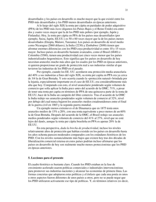 22


desarrollados y los países en desarrollo es mucho mayor que la que existió entre los
PHD más desarrollados y los PHD menos desarrollados en épocas anteriores.
        A lo largo del siglo XIX la renta per cápita en paridades de poder adquisitivo
(PPA) de los PHD más ricos (digamos los Países Bajos y el Reino Unido) era entre
dos y cuatro veces mayor que la de los PHD más pobres (por ejemplo, Japón y
Finlandia). Hoy, la renta per cápita en PPA de los países mas desarrollados (por
ejemplo, Suiza, Japón, EE.UU.) es 50 o 60 veces mayor que la de los países menos
desarrollados (Etiopía, Malawi, Tanzania). Los países en desarrollo de nivel medio
como Nicaragua (2060 dólares), la India (2230) y Zimbabwe (2690) tienen que
afrontar enormes diferencias con los PHD cuya productividad es entre 10 y 15 veces
mayor. Incluso países en desarrollo bastante avanzados, como el Brasil (6840) o
Colombia (5580), tienen una productividad casi cinco veces menor que los países
industrializados hegemónicos. Esto significa que los países en desarrollo de hoy
necesitan aranceles mucho más altos que los usados por los PHD en épocas anteriores,
si quieren proporcionar un grado de protección real a sus industrias similar al que
tuvieron las industrias de los PHD en el pasado.
        Por ejemplo, cuando los EE. UU. acordaron una protección media arancelaria
del 40% a sus industrias a fines del siglo XIX, su renta per capita en PPA era ya cerca
de 3/4 la de Gran Bretaña. Y esto ocurría cuando la «protección natural» brindada por
la lejanía, especialmente importante en el caso de EE.UU, era considerablemente más
alta que hoy. Comparado con esto, el nivel arancelario ponderado según volumen de
comercio que solía aplicar la India poco antes del acuerdo de la OMC, 71%, a pesar
de tener una renta per capita en términos de PPA de una quinceava parte de la renta de
EE.UU, hace de la India un campeón del libre comercio. Tras el acuerdo de la OMC
la India redujo sus aranceles ponderados según volumen de comercio al 32%, nivel
por debajo del cual nunca bajaron los aranceles medios estadounidenses entre el final
de la guerra civil en 1865 y la segunda guerra mundial.
        Un ejemplo menos extremo es el de Dinamarca que en 1875 tenía unos
aranceles medios de 15% a 20%, con una renta equivalente a poco menos de un 60%
la de Gran Bretaña. Después del acuerdo de la OMC, el Brasil redujo sus aranceles
medios ponderados según volumen de comercio del 41% al 27%, nivel que no está
lejos del danés, aunque la renta per cápita brasileña en PPA es apenas 20% la de
EE.UU.
        En esta perspectiva, dada la brecha de productividad, incluso los niveles
relativamente altos de protección que habían existido en los países en desarrollo hasta
los años ochenta parecen moderados comparados con los estándares históricos de los
PHD. Con los niveles sustancialmente más bajos que existen hoy tras dos décadas de
liberalización comercial extensa en estos países podrían incluso afirmarse que los
países en desarrollo de hoy son realmente mucho menos proteccionistas que los PHD
en épocas anteriores.


5. Lecciones para el presente

El cuadro histórico es bastante claro. Cuando los PHD estaban en la fase de
crecimiento acelerado usaron políticas comerciales e industriales intervencionistas
para promover sus industrias nacientes y alcanzar las economías de primera línea. Las
formas concretas que adoptaron estas políticas y el énfasis que cada una ponía en unos
u otros aspectos fueron diferentes de unos países a otros, pero no se puede negar que
los PHD utilizaron activamente ese tipo de políticas. Y, en términos relativos (es decir,
 