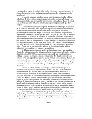 23


considerando la brecha de productividad con los países más avanzados), muchos de
ellos realmente protegieron sus industrias mucho más que los países en desarrollo
actualmente.
        Si es así, la ortodoxia actual que aboga por el libre comercio y las políticas
industriales de laissez faire estaría en desacuerdo con la experiencia histórica y los
países desarrollados que propagan tal visión parecen estar de hecho dando «la patada
a la escalera» que ellos utilizaron para llegar a la posición privilegiada que ahora
ocupan.
        La única posibilidad de que los países desarrollados contradigan la acusación
de la «patada a la escalera» sería argüir que las políticas comerciales e industriales
activistas que utilizaron en el pasado fueron beneficiosas para su desarrollo
económico pero ya no lo son porque «los tiempos han cambiado». No parece que
haya muchas razones para pensar que este sea el caso pero, por otra parte, la debilidad
del crecimiento de los países en desarrollo en los últimos veinte años hace que esta
línea de razonamiento sea indefendible. Los números concretos dependen de los datos
que se utilicen pero, en líneas generales, la renta per cápita de los países en desarrollo
creció aproximadamente un 3% anual entre 1960 y 1980, y solo 1,5% entre 1980 y el
año 2000. Además, este 1,5% quedaría reducido al 1% si excluimos del promedio a
India y China, que no han seguido las políticas de libre comercio y las políticas
industriales recomendadas por los países desarrollados.
        Si el lector es un economista neoliberal, ha de hacer frente a una paradoja.
Cuando los países en desarrollo utilizaron políticas comerciales e industriales «malas»,
durante los años 1960-1980, crecieron mucho más rápido que cuando utilizaron
políticas «buenas» (o al menos «mejores») durante las dos décadas siguientes. La
solución obvia a esta paradoja es aceptar que las políticas supuestamente «buenas» no
son realmente buenas para los países en desarrollo, mientras que las políticas «malas»
son realmente buenas para ellos. Esto resulta confirmado además por el hecho de que
esas políticas «malas» sean también las que los PHD aplicaron cuando eran países en
desarrollo.
        En vista de todo lo anterior, lo único que se puede concluir es que en su
recomendación de políticas supuestamente «buenas», los PHD están dándole en
efecto una patada a la escalera por la que subieron hasta arriba, poniendo así la
escalera fuera del alcance de los países en desarrollo. Puede aceptarse que esta
«patada a la escalera» se haga con buenas intenciones (aunque con mala información).
Quizás hay políticos e intelectuales de los PHD que recomiendan el liberalismo
comercial creyendo sinceramente que sus propios países se desarrollaron mediante
políticas de libre comercio y laissez-faire, y que desean que los países en desarrollo se
benefician de las mismas políticas. Sin embargo, eso no es menos dañino para los
países en desarrollo. De hecho, puede ser más peligroso que la «patada a la escalera»
basada en el puro interés nacional, pues quien defiende una idea por jactancia puede
ser más obstinado incluso que quien la defiende por propio interés.
        Sean cuales sean las intenciones que haya tras la «patada a la escalera», el
hecho es que estas políticas supuestamente adecuadas no han podido generar durante
las dos décadas pasadas el prometido dinamismo de crecimiento en los países en
desarrollo. De hecho, en muchos países en desarrollo el crecimiento simplemente se
ha derrumbado.

                                             *****
 
