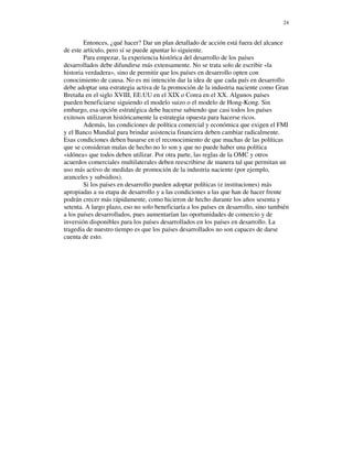 24


        Entonces, ¿qué hacer? Dar un plan detallado de acción está fuera del alcance
de este artículo, pero sí se puede apuntar lo siguiente.
        Para empezar, la experiencia histórica del desarrollo de los países
desarrollados debe difundirse más extensamente. No se trata solo de escribir «la
historia verdadera», sino de permitir que los países en desarrollo opten con
conocimiento de causa. No es mi intención dar la idea de que cada país en desarrollo
debe adoptar una estrategia activa de la promoción de la industria naciente como Gran
Bretaña en el siglo XVIII, EE.UU en el XIX o Corea en el XX. Algunos países
pueden beneficiarse siguiendo el modelo suizo o el modelo de Hong-Kong. Sin
embargo, esa opción estratégica debe hacerse sabiendo que casi todos los países
exitosos utilizaron históricamente la estrategia opuesta para hacerse ricos.
        Además, las condiciones de política comercial y económica que exigen el FMI
y el Banco Mundial para brindar asistencia financiera deben cambiar radicalmente.
Esas condiciones deben basarse en el reconocimiento de que muchas de las políticas
que se consideran malas de hecho no lo son y que no puede haber una política
«idónea» que todos deben utilizar. Por otra parte, las reglas de la OMC y otros
acuerdos comerciales multilaterales deben reescribirse de manera tal que permitan un
uso más activo de medidas de promoción de la industria naciente (por ejemplo,
aranceles y subsidios).
        Si los países en desarrollo pueden adoptar políticas (e instituciones) más
apropiadas a su etapa de desarrollo y a las condiciones a las que han de hacer frente
podrán crecer más rápidamente, como hicieron de hecho durante los años sesenta y
setenta. A largo plazo, eso no solo beneficiaría a los países en desarrollo, sino también
a los países desarrollados, pues aumentarían las oportunidades de comercio y de
inversión disponibles para los países desarrollados en los países en desarrollo. La
tragedia de nuestro tiempo es que los países desarrollados no son capaces de darse
cuenta de esto.
 