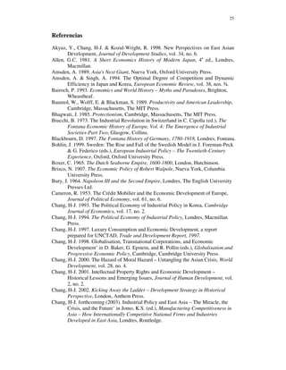 25



Referencias
Akyuz, Y., Chang, H-J. & Kozul-Wright, R. 1998. New Perspectives on East Asian
        Development, Journal of Development Studies, vol. 34, no. 6.
Allen, G.C. 1981. A Short Economics History of Modern Japan, 4a ed., Londres,
        Macmillan.
Amsden, A. 1989. Asia's Next Giant, Nueva York, Oxford University Press.
Amsden, A. & Singh, A. 1994. The Optimal Degree of Competition and Dynamic
        Efficiency in Japan and Korea, European Economic Review, vol. 38, nos. ¾.
Bairoch, P. 1993. Economics and World History – Myths and Paradoxes, Brighton,
        Wheastheaf.
Baumol, W., Wolff, E. & Blackman, S. 1989. Productivity and American Leadership,
        Cambridge, Massachusetts, The MIT Press.
Bhagwati, J. 1985. Protectionism, Cambridge, Massachusetts, The MIT Press.
Biucchi, B. 1973. The Industrial Revolution in Switzerland in C. Cipolla (ed.), The
        Fontana Economic History of Europe, Vol. 4: The Emergence of Industrial
        Societies-Part Two, Glasgow, Collins.
Blackbourn, D. 1997. The Fontana History of Germany, 1780-1918, Londres, Fontana.
Bohlin, J. 1999. Sweden: The Rise and Fall of the Swedish Model in J. Foreman-Peck
        & G. Federico (eds.), European Industrial Policy – The Twentieth-Century
        Experience, Oxford, Oxford University Press.
Boxer, C. 1965. The Dutch Seaborne Empire, 1600-1800, London, Hutchinson.
Brisco, N. 1907. The Economic Policy of Robert Walpole, Nueva York, Columbia
        University Press.
Bury, J. 1964. Napoleon III and the Second Empire, Londres, The English University
        Presses Ltd.
Cameron, R. 1953. The Crédit Mobilier and the Economic Development of Europe,
        Journal of Political Economy, vol. 61, no. 6.
Chang, H-J. 1993. The Political Economy of Industrial Policy in Korea, Cambridge
        Journal of Economics, vol. 17, no. 2.
Chang, H-J. 1994. The Political Economy of Industrial Policy, Londres, Macmillan
        Press.
Chang, H-J. 1997. Luxury Consumption and Economic Development, a report
        prepared for UNCTAD, Trade and Development Report, 1997.
Chang, H-J. 1998. Globalisation, Transnational Corporations, and Economic
        Development’ in D. Baker, G. Epstein, and R. Pollin (eds.), Globalisation and
        Progressive Economic Policy, Cambridge, Cambridge University Press.
Chang, H-J. 2000. The Hazard of Moral Hazard – Untangling the Asian Crisis, World
        Development, vol. 28, no. 4.
Chang, H-J. 2001. Intellectual Property Rights and Economic Development –
        Historical Lessons and Emerging Issues, Journal of Human Development, vol.
        2, no. 2.
Chang, H-J. 2002. Kicking Away the Ladder – Development Strategy in Historical
        Perspective, London, Anthem Press.
Chang, H-J. forthcoming (2003). Industrial Policy and East Asia – The Miracle, the
        Crisis, and the Future’ in Jomo, K.S. (ed.), Manufacturing Competitiveness in
        Asia – How Internationally Competitive National Firms and Industries
        Developed in East Asia, Londres, Routledge.
 