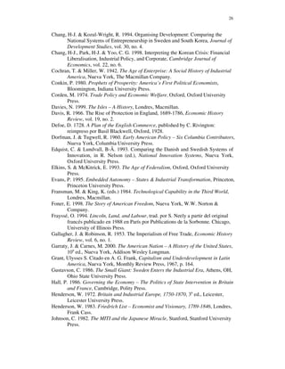 26


Chang, H-J. & Kozul-Wright, R. 1994. Organising Development: Comparing the
        National Systems of Entrepreneurship in Sweden and South Korea, Journal of
        Development Studies, vol. 30, no. 4.
Chang, H-J., Park, H-J. & Yoo, C. G. 1998. Interpreting the Korean Crisis: Financial
        Liberalisation, Industrial Policy, and Corporate, Cambridge Journal of
        Economics, vol. 22, no. 6.
Cochran, T. & Miller, W. 1942. The Age of Enterprise: A Social History of Industrial
        America, Nueva York, The Macmillan Company.
Conkin, P. 1980. Prophets of Prosperity: America’s First Political Economists,
        Bloomington, Indiana University Press.
Corden, M. 1974. Trade Policy and Economic Welfare, Oxford, Oxford University
        Press.
Davies, N. 1999. The Isles – A History, Londres, Macmillan.
Davis, R. 1966. The Rise of Protection in England, 1689-1786, Economic History
        Review, vol. 19, no. 2.
Defoe, D. 1728. A Plan of the English Commerce, published by C. Rivington:
        reimpreso por Basil Blackwell, Oxford, 1928.
Dorfman, J. & Tugwell, R. 1960. Early American Policy – Six Columbia Contributors,
        Nueva York, Columbia University Press.
Edquist, C. & Lundvall, B-Å. 1993. Comparing the Danish and Swedish Systems of
        Innovation, in R. Nelson (ed.), National Innovation Systems, Nueva York,
        Oxford University Press.
Elkins, S. & McKitrick, E. 1993. The Age of Federalism, Oxford, Oxford University
        Press.
Evans, P. 1995. Embedded Autonomy – States & Industrial Transformation, Princeton,
        Princeton University Press.
Fransman, M. & King, K. (eds.) 1984. Technological Capability in the Third World,
        Londres, Macmillan.
Foner, E. 1998. The Story of American Freedom, Nueva York, W.W. Norton &
        Company.
Frayssé, O. 1994. Lincoln, Land, and Labour, trad. por S. Neely a partir del original
        francés publicado en 1988 en París por Publications de la Sorbonne. Chicago,
        University of Illinois Press.
Gallagher, J. & Robinson, R. 1953. The Imperialism of Free Trade, Economic History
        Review, vol. 6, no. 1.
Garraty, J. & Carnes, M. 2000. The American Nation – A History of the United States,
        10a ed., Nueva York, Addison Wesley Longman.
Grant, Ulysses S. Citado en A. G. Frank, Capitalism and Underdevelopment in Latin
        America, Nueva York, Monthly Review Press, 1967, p. 164.
Gustavson, C. 1986. The Small Giant: Sweden Enters the Industrial Era, Athens, OH,
        Ohio State University Press.
Hall, P. 1986. Governing the Economy – The Politics of State Intervention in Britain
        and France, Cambridge, Polity Press.
Henderson, W. 1972. Britain and Industrial Europe, 1750-1870, 3a ed., Leicester,
        Leicester University Press.
Henderson, W. 1983. Friedrich List – Economist and Visionary, 1789-1846, Londres,
        Frank Cass.
Johnson, C. 1982. The MITI and the Japanese Miracle, Stanford, Stanford University
        Press.
 