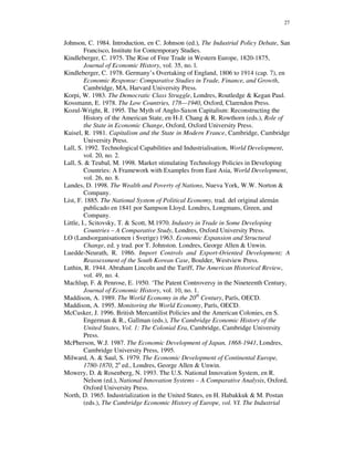 27


Johnson, C. 1984. Introduction, en C. Johnson (ed.), The Industrial Policy Debate, San
         Francisco, Institute for Contemporary Studies.
Kindleberger, C. 1975. The Rise of Free Trade in Western Europe, 1820-1875,
         Journal of Economic History, vol. 35, no. l.
Kindleberger, C. 1978. Germany’s Overtaking of England, 1806 to 1914 (cap. 7), en
         Economic Response: Comparative Studies in Trade, Finance, and Growth,
         Cambridge, MA, Harvard University Press.
Korpi, W. 1983. The Democratic Class Struggle, Londres, Routledge & Kegan Paul.
Kossmann, E. 1978. The Low Countries, 178—1940, Oxford, Clarendon Press.
Kozul-Wright, R. 1995. The Myth of Anglo-Saxon Capitalism: Reconstructing the
         History of the American State, en H-J. Chang & R. Rowthorn (eds.), Role of
         the State in Economic Change, Oxford, Oxford University Press.
Kuisel, R. 1981. Capitalism and the State in Modern France, Cambridge, Cambridge
         University Press.
Lall, S. 1992. Technological Capabilities and Industrialisation, World Development,
         vol. 20, no. 2.
Lall, S. & Teubal, M. 1998. Market stimulating Technology Policies in Developing
         Countries: A Framework with Examples from East Asia, World Development,
         vol. 26, no. 8.
Landes, D. 1998. The Wealth and Poverty of Nations, Nueva York, W.W. Norton &
         Company.
List, F. 1885. The National System of Political Economy, trad. del original alemán
         publicado en 1841 por Sampson Lloyd. Londres, Longmans, Green, and
         Company.
Little, I., Scitovsky, T. & Scott, M.1970. Industry in Trade in Some Developing
         Countries – A Comparative Study, Londres, Oxford University Press.
LO (Landsorganisationen i Sverige) 1963. Economic Expansion and Structural
         Change, ed. y trad. por T. Johnston. Londres, George Allen & Unwin.
Luedde-Neurath, R. 1986. Import Controls and Export-Oriented Development; A
         Reassessment of the South Korean Case, Boulder, Westview Press.
Luthin, R. 1944. Abraham Lincoln and the Tariff, The American Historical Review,
         vol. 49, no. 4.
Machlup, F. & Penrose, E. 1950. ‘The Patent Controversy in the Nineteenth Century,
         Journal of Economic History, vol. 10, no. 1.
Maddison, A. 1989. The World Economy in the 20th Century, París, OECD.
Maddison, A. 1995. Monitoring the World Economy, París, OECD.
McCusker, J. 1996. British Mercantilist Policies and the American Colonies, en S.
         Engerman & R., Gallman (eds.), The Cambridge Economic History of the
         United States, Vol. 1: The Colonial Era, Cambridge, Cambridge University
         Press.
McPherson, W.J. 1987. The Economic Development of Japan, 1868-1941, Londres,
         Cambridge University Press, 1995.
Milward, A. & Saul, S. 1979. The Economic Development of Continental Europe,
         1780-1870, 2a ed., Londres, George Allen & Unwin.
Mowery, D. & Rosenberg, N. 1993. The U.S. National Innovation System, en R.
         Nelson (ed.), National Innovation Systems – A Comparative Analysis, Oxford,
         Oxford University Press.
North, D. 1965. Industrialization in the United States, en H. Habakkuk & M. Postan
         (eds.), The Cambridge Economic History of Europe, vol. VI. The Industrial
 