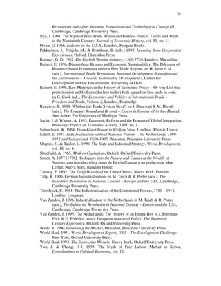 28


        Revolutions and After: Incomes, Population and Technological Change (II),
        Cambridge, Cambridge University Press.
Nye, J. 1991. The Myth of Free-Trade Britain and Fortress France: Tariffs and Trade
        in the Nineteenth Century, Journal of Economic History, vol. 51. no. 1.
Owen, G. 1966. Industry in the U.S.A., Londres, Penguin Books.
Pekkarinen, J., Pohjola, M., & Rowthorn, B. (eds.) 1992. Learning from Corporatist
        Experiences, Oxford, Clarendon Press.
Ramsay, G. D. 1982. The English Woolen Industry, 1500-1750, Londres, Macmillan.
Reinert, E. 1996. Diminishing Returns and Economic Sustainability: The Dilemma of
        Resource-based Economies under a Free Trade Regime, en H. Stein et al.
        (eds.), International Trade Regulation, National Development Strategies and
        the Environment – Towards Sustainable Development?, Center for
        Development and the Environment, University of Oslo.
Reinert, E. 1998. Raw Materials in the History of Economic Policy – Or why List (the
        protectionist) and Cobden (the free trader) both agreed on free trade in corn,
        en G. Cook (ed.), The Economics and Politics of International Trade –
        Freedom and Trade, Volume 2, Londres, Routledge.
Ruggiero, R. 1998. Whither the Trade System Next?, en J. Bhagwati & M. Hirsch
        (eds.), The Uruguay Round and Beyond – Essays in Honour of Arthur Dunkel,
        Ann Arbor, The University of Michigan Press.
Sachs, J. & Warner, A. 1995. Economic Reform and the Process of Global Integration,
        Brookings Papers on Economic Activity, 1995, no. 1.
Samuelsson, K. 1968. From Great Power to Welfare State, Londres, Allen & Unwin.
Schiff, E. 1971. Industrialisation without National Patents – the Netherlands, 1869-
        1912 and Switzerland, 1850-1907, Princeton, Princeton University Press.
Shapiro, H. & Taylor, L. 1990. The State and Industrial Strategy, World Development,
        vol. 18, no. 6.
Shonfield, A. 1965. Modern Capitalism, Oxford, Oxford University Press.
Smith, A. 1937 [1776]. An Inquiry into the Nature and Causes of the Wealth of
        Nations, con introducción y notas de Edwin Cannan y un prefacio de Max
        Lerner, Nueva York, Random House.
Taussig, F. 1892. The Tariff History of the United States, Nueva York, Putnam.
Tilly, R. 1996. German Industrialisation, en M. Teich & R. Porter (eds.), The
        Industrial Revolution in National Context – Europe and the USA, Cambridge,
        Cambridge University Press.
Trebilcock, C. 1981. The Industrialisation of the Continental Powers, 1780 – 1914,
        Londres, Longman.
Van Zanden, J. 1996. Industrialisation in the Netherlands in M. Teich & R. Porter
        (eds.), The Industrial Revolution in National Context – Europe and the USA,
        Cambridge, Cambridge University Press.
Van Zanden, J. 1999. The Netherlands: The History of an Empty Box in J. Foreman-
        Peck & G. Federico (eds.), European Industrial Policy: The Twentieth
        Century Experience, Oxford, Oxford University Press.
Wade, R. 1990. Governing the Market, Princeton, Princeton University Press.
World Bank 1991. World Development Report, 1991 – The Development Challenge,
        New York, Oxford University Press.
World Bank 1993. The East Asian Miracle, Nueva York, Oxford University Press.
You, J. & Chang, H-J. 1993. The Myth of Free Labour Market in Korea,
        Contributions to Political Economy, vol. 12.
 
