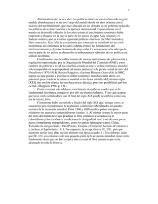 3


        Afortunadamente, se nos dice, las políticas intervencionistas han sido en gran
medida abandonadas a lo ancho y largo del mundo desde los años ochenta con el
ascenso del neoliberalismo, que hace hincapié en las virtudes de un gobierno reducido,
las políticas de no intervención y la apertura internacional. Especialmente en el
mundo en desarrollo a finales de los años setenta el crecimiento económico había
empezado a flaquear en la mayor parte de los países excepto Asia oriental y el
Sudeste asiático, que ya estaban siguiendo políticas «buenas» (de libre mercado y
libre comercio). Este fallo de crecimiento que a menudo se manifestó en las crisis
económicas de comienzos de los años ochenta expuso las limitaciones del
intervencionismo y el proteccionismo de viejo cuño. La consecuencia ha sido que la
mayor parte de los países en desarrollo se embarquen en reformas de sus políticas en
sentido neoliberal.
        Combinadas con el establecimiento de nuevas instituciones de gobernación y
regulación representadas por la Organización Mundial del Comercio (OMC), estos
cambios de políticas a nivel nacional han creado un nuevo orden económico mundial
solo comparable en su prosperidad (al menos potencial) a la previa «edad de oro» del
liberalismo (1870-1914). Renato Ruggiero, el primer Director General de la OMC,
arguye así que gracias a este nuevo orden económico mundial existe ahora «el
potencial para erradicar la pobreza mundial en las fases iniciales del próximo siglo
[XXI], una noción utópica incluso hace pocas décadas, pero una posibilidad que hoy
es real» (Ruggiero 1998, p. 131).
        Como veremos más adelante, esta historia describe un cuadro que en lo
fundamental desorienta, aunque no por ello sea menos poderoso. Y hay que aceptar
que tiene cierto sentido decir que el final del siglo XIX puede describirse como una
era de laissez faire.
        Ciertamente hubo un periodo a finales del siglo XIX que, aunque corto, se
caracterizo por el predominio de regímenes comerciales liberalizados en grandes
sectores de la economía mundial. Entre 1860 y 1880 muchos países europeos
redujeron sus aranceles sustancialmente (cuadro 1). Al mismo tiempo, la mayor parte
del resto del mundo tuvo que practicar el libre comercio a la fuerza por el
colonialismo y los tratados en condiciones de desigualdad en el caso de unos pocos
países formalmente independientes, como los países latinoamericanos, China,
Tailandia (la antigua Siam), Irán (Persia), Turquía (el Imperio Otomano de entonces)
e, incluso, el Japón hasta 1911. Por supuesto, la excepción era EE. UU., país que
mantenía tarifas muy altas incluso durante esta época (cuadro 1). Sin embargo, dado
que EE. UU. era entonces solo una pequeña parte de la economía mundial, tiene cierto
fundamento decir que esa fue la época más cercana al libre comercio que se ha
alcanzado en toda la historia.
 