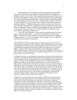 5




        Más importante es, sin embargo, que antes de la primera guerra mundial el
alcance de la intervención de los estados era bastante limitado si se compara con
estándares modernos. Los estados tenían capacidades presupuestarias limitadas por la
inexistencia de impuestos sobre la renta en la mayor parte de los países y el dominio
de la doctrina del equilibrio presupuestario.3 También tenían una capacidad limitada
para aplicar políticas monetarias, por carecer muchos de ellos de banco central y por
la vigencia del patrón oro que limitaba en gran medida el margen de los gobiernos
para aplicar políticas.4 También era limitado su control de recursos de inversión, ya
que los Estados era propietarios o reguladores de escasas instituciones financieras o
empresas industriales. Una consecuencia quizás paradójica de todas esas limitaciones
es que la protección arancelaria era en el siglo XIX mucho más importante como
instrumento de política que en nuestra era.
        A pesar de estas limitaciones, como veremos, prácticamente todos los países
que hoy son países desarrollados —o países hoy desarrollados (a partir de aquí
PHD)— aplicaron activamente políticas comerciales intervencionistas e industriales
dirigidas a promover —y no solo «proteger», hay que dejarlo claro— las industrias
nacientes durante el periodo de despegue.5

3
 Gran Bretaña fue el primer país que introdujo un impuesto permanente sobre la renta, en
1842. Dinamarca lo implantó en 1903. En EE. UU. la ley del impuesto sobre la renta de 1894
fue derogada por inconstitucional por el Tribunal Supremo y hasta 1919 no se llevó a cabo la
16a Enmienda Constitucional que permitió la introducción de impuesto sobre la renta. En
Bélgica el impuesto sobre la renta fue introducido en 1919. En Portugal se implantó el
impuesto sobre la renta en 1922, fue abolido en 1928 y luego reimplantado en 1933. Suecia,
pese a su fama de altas tasas impositivas, solo introdujo el impuesto sobre la renta en 1932 (cf.
Chang, 2002, p. 101, para más detalles).
4
  El Riksbank de Suecia fue nominalmente el primer banco central del mundo (establecido en
1688), pero hasta mediados del siglo XIX no pudo funcionar propiamente como banco emisor
por carecer entre otras cosas de monopolio sobre la emisión de papel-moneda, capacidad que
adquirió solamente en 1904. El primer banco central «real» fue el Banco de Inglaterra,
establecido en 1694. Hacia finales del siglo XIX los bancos centrales de Francia (1848),
Bélgica (1851), España (1874) y Portugal (1891) se hicieron con el monopolio de emisión de
papel-moneda, que solo alcanzaron en el siglo XX los bancos centrales de Alemania (1905),
Suiza (1907) e Italia (1926). El Banco Nacional de Suiza solo se formó en 1907 por fusión de
cuatro bancos emisores. El Sistema de la Reserva Federal de EE. UU. se formó en 1913 y en
1915 solo 30% de los bancos (con 50% de todos los activos bancarios) estaban integrados en
el sistema. En 1929 todavía 65% de todos los bancos estadounidenses estaban fuera del
sistema de la Reserva Federal, aunque solo les correspondía 20% del total de activos
bancarios (cf. Chang, 2002, pp. 94-97 para más detalles).
5
  Además, una vez alcanzada la frontera de desarrollo, los PHD usaron toda una gama de
medidas y estrategias para distanciarse de los competidores existentes y potenciales. Entre
otras medidas se reguló la transferencia de tecnología a los potenciales competidores
(controlando la emigración de trabajadores calificados y las exportaciones de maquinaria) y
se obligó a los países menos desarrollados a abrir sus mercados mediante tratados desiguales
y mediante la colonización. Sin embargo, las economías en fase de despegue que no eran
colonias (formales o informales) no aceptaron estas restricciones cruzadas de brazos, sino que
para contrarrestarlas pusieron en marcha todo tipo de medidas «legales» e «ilegales», como
espionaje industrial, captación «ilegal» de trabajadores y contrabando de maquinaria (Chang,
2002, pp. 51-9, para más detalles).
 