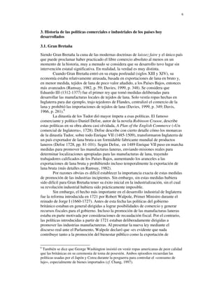 6




3. Historia de las políticas comerciales e industriales de los países hoy
desarrollados

3.1. Gran Bretaña

Siendo Gran Bretaña la cuna de las modernas doctrinas de laissez faire y el único país
que puede proclamar haber practicado el libre comercio absoluto al menos en un
momento de la historia, muy a menudo se considera que su desarrollo tuvo lugar sin
intervención estatal significativa. En realidad, la verdad es muy distinta.
        Cuando Gran Bretaña entró en su etapa posfeudal (siglos XIII y XIV), su
economía estaba relativamente atrasada, basada en exportaciones de lana en bruto y,
en menor medida, tejidos de lana de poco valor añadido, a los Países Bajos, entonces
más avanzados (Ramsay, 1982, p. 59; Davies, 1999, p. 348). Se considera que
Eduardo III (1312-1377) fue el primer rey que tomó medidas deliberadas para
desarrollar las manufacturas locales de tejidos de lana. Solo vestía ropas hechas en
Inglaterra para dar ejemplo, trajo tejedores de Flandes, centralizó el comercio de la
lana y prohibió las importaciones de tejidos de lana (Davies, 1999, p. 349; Davis,
1966, p. 281).6
        La dinastía de los Tudor dió mayor ímpetu a esas políticas. El famoso
comerciante y político Daniel Defoe, autor de la novela Robinson Crusoe, describe
estas políticas en su obra ahora casi olvidada, A Plan of the English Commerce («Un
comercial de Inglaterra», 1728). Defoe describe con cierto detalle cómo los monarcas
de la dinastía Tudor, sobre todo Enrique VII (1485-1509), transformaron Inglaterra de
un país exportador de lana bruta a un formidable fabricante mundial de productos
laneros (Defoe 1728, pp. 81-101). Según Defoe, en 1489 Enrique VII puso en marcha
medidas para promover las manufacturas laneras, enviando misiones reales para
determinar localizaciones apropiadas para las manufacturas de lana, trayendo
trabajadores calificados de los Países Bajos, aumentando los aranceles a las
exportaciones de lana bruta y prohibiendo incluso temporalmente la exportación de
lana bruta (más detalles en Ramsay, 1982).
        Por razones obvias es difícil establecer la importancia exacta de estas medidas
de promoción de las industrias incipientes. Sin embargo, sin estas medidas hubiera
sido difícil para Gran Bretaña tener su éxito inicial en la industrialización, sin el cual
su revolución industrial hubiera sido prácticamente imposible.
        Sin embargo, el hecho más importante en el desarrollo industrial de Inglaterra
fue la reforma introducida en 1721 por Robert Walpole, Primer Ministro durante el
reinado de Jorge I (1660-1727). Antes de esta fecha las políticas del gobierno
británico estaban en general dirigidas a lograr posibilidades de comercio y generar
recursos fiscales para el gobierno. Incluso la promoción de las manufacturas laneras
estaba en parte motivada por consideraciones de recaudación fiscal. Por el contrario,
las políticas introducidas a partir de 1721 estaban deliberadamente dirigidas a
promover las industrias manufactureras. Al presentar la nueva ley mediante el
discurso real ante el Parlamento, Walpole declaró que «es evidente que nada
contribuye tanto a la promoción del bienestar público como la exportación de


6
  También se dice que George Washington insistió en vestir ropas americanas de peor calidad
que las británicas en su ceremonia de toma de posesión. Ambos episodios recuerdan las
políticas usadas por el Japón y Corea durante la posguerra para controlar el «consumo de
lujo», especialmente de bienes importados (cf. Chang, 1997).
 