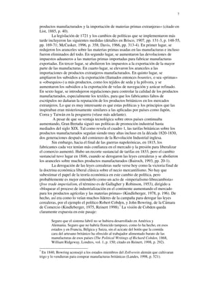 7


productos manufacturados y la importación de materias primas extranjeras» (citado en
List, 1885, p. 40).
        La legislación de 1721 y los cambios de políticas que se implementaron más
tarde incluyeron las siguientes medidas (detalles en Brisco, 1907, pp. 131-3, p. 148-55,
pp. 169-71; McCusker, 1996, p. 358; Davis, 1966, pp. 313-4). En primer lugar, se
redujeron los aranceles sobre las materias primas usadas en las manufacturas e incluso
fueron eliminados del todo. En segundo lugar, se aumentaron las devoluciones de
impuestos aduaneros a las materias primas importadas para fabricar manufacturas
exportadas. En tercer lugar, se abolieron los impuestos a la exportación de la mayor
parte de las manufacturas. En cuarto lugar, se elevaron los aranceles a las
importaciones de productos extranjeros manufacturados. En quinto lugar, se
ampliaron los subsidios a la exportación (llamados entonces bounties, o sea «primas»
u «obsequios») a más productos, como los tejidos de seda y la pólvora, y se
aumentaron los subsidios a la exportación de velas de navegación y azúcar refinado.
En sexto lugar, se introdujeron regulaciones para controlar la calidad de los productos
manufacturados, especialmente los textiles, para que los fabricantes faltos de
escrúpulos no dañaran la reputación de los productos británicos en los mercados
extranjeros. Lo que es muy interesante es que estas políticas y los principios que las
inspiraban eran misteriosamente similares a las aplicadas por países como Japón,
Corea y Taiwán en la posguerra (véase más adelante).
         A pesar de que su ventaja tecnológica sobre otros países continuaba
aumentando, Gran Bretaña siguió sus políticas de promoción industrial hasta
mediados del siglo XIX. Tal como revela el cuadro 1, las tarifas británicas sobre los
productos manufacturados seguían siendo muy altas incluso en la década 1820-1830,
dos generaciones después del comienzo de la Revolución Industrial inglesa.
        Sin embargo, hacia el final de las guerras napoleónicas, en 1815, los
fabricantes cada vez tenían más confianza en el mercado y la presión para liberalizar
el comercio aumentó. Hubo un recorte sustancial de tarifas en 1833, pero el cambio
sustancial tuvo lugar en 1846, cuando se derogaron las leyes cerealeras y se abolieron
los aranceles sobre muchos productos manufacturados (Bairoch, 1993, pp. 20-1).
        La derogación de las leyes cerealeras suele verse hoy como la victoria final de
la doctrina económica liberal clásica sobre el necio mercantilismo. No hay que
subestimar el papel de la teoría económica en este cambio de política, pero
probablemente es mejor entenderlo como un acto de «imperialismo librecambista»
(free trade imperialism, el término es de Gallagher y Robinson, 1953), dirigido a
«bloquear el proceso de industrialización en el continente aumentando el mercado
para los productos agrícolas y las materias primas» (Kindleberger, 1978, p. 196). De
hecho, así era como lo veían muchos líderes de la campaña para derogar las leyes
cerealeras, por el ejemplo el político Robert Cobden, y John Bowring, de la Cámara
de Comercio (Kindleberger, 1975, Reinert 1998).7 La visión de Cobden queda
claramente expuesta en este pasaje:

       Seguro que el sistema fabril no se hubiera desarrollado en América y
       Alemania. Seguro que no habría florecido tampoco, como lo ha hecho, en esos
       estados y en Francia, Bélgica y Suiza, sin el acicate del botín que la comida
       cara del artesano británico ha ofrecido al trabajador alimentado barato de las
       manufacturas de esos países (The Political Writings of Richard Cobden, 1868,
       William Ridgeway, Londres, vol. 1, p. 150; citado en Reinert, 1998, p. 292).

7
  En 1840, Bowring aconsejó a los estados miembros del Zollverein alemán que cultivaran
trigo y lo vendieran para comprar manufacturas británicas (Landes, 1998, p. 521).
 