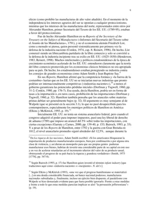9


efecto (como prohibir las manufacturas de alto valor añadido). En el momento de la
independencia los intereses agrarios del sur se oponían a cualquier proteccionismo,
mientras que los intereses de las manufacturas del norte, representados entre otros por
Alexander Hamilton, primer Secretario del Tesoro de los EE. UU. (1789-95), estaban
a favor del proteccionismo.
        Fue de hecho Alexander Hamilton en su Reports of the Secretary of the
Treasury on the Subject of Manufactures («Informes del Secretario del Tesoro sobre
el Asunto de las Manufacturas», 1791), y no el economista alemán Friedrich List,
como a menudo se piensa, quien presentó sistemáticamente por primera vez la
defensa de la industria naciente (Corden, 1974, cap. 8; Reinert, 1996). De hecho, List
comenzó siendo un librecambista partidario de la libre comercio y solo se convirtió a
la defensa de la industria incipiente tras su exilio en EE. UU. (1825-1830) (Henderson,
1983, Reinert, 1998). Muchos intelectuales y políticos estadounidenses de la época de
crecimiento económico acelerado de los EE. UU. entendieron claramente que la teoría
del libre comercio promovida por los economistas clásicos británicos no era apropiada
para su país. De hecho, los estadounidenses estaban protegiendo su industria contra
los consejos de grandes economistas como Adam Smith y Jean Baptiste Say.9
        En sus Reports, Hamilton afirmó que la competencia foránea y «la fuerza de la
costumbre» harían que en los EE. UU no se iniciarían nuevas industrias que pronto
podrían ser internacionalmente competitivas («industrias nacientes»),10 a menos el
gobierno garantizara las potenciales pérdidas iniciales (Dorfman y Tugwell, 1960, pp.
31-2; Conkin, 1980, pp. 176-7). Esa ayuda, decía Hamilton, podría ser en forma de
tasas a la importación o, en raros casos, prohibición de las importaciones (Dorfman y
Tugwell, 1960, p. 32). Hamilton también pensaba que los aranceles sobre materias
primas debían ser generalmente bajos (p. 32). El argumento es muy semejante al de
Walpole (que se presentó en la sección 3.1), lo que no pasó desapercibido para los
contemporáneos, especialmente los enemigos políticos de Hamilton en América
(Elkins y McKitrick, 1993, p. 19).11
        Inicialmente EE. UU. no tenía un sistema arancelario federal, pero cuando el
congreso adquirió el poder para imponer impuestos, pasó una ley liberal de derecho
de aduana (1789) que impuso un arancel del 5% sobre todas las importaciones, con
ciertas excepciones (Garraty y Carnes, 2000, pp. 139-40, p. 153; Bairoch, 1993, p. 33).
Y a pesar de los Reports de Hamilton, entre 1792 y la guerra con Gran Bretaña en
1812, el nivel arancelario promedio siguió alrededor del 12,5%, aunque durante la
9
  En La riqueza de las naciones, Adam Smith escribió: «Si los americanos bloquearan la
importación de productos manufacturados europeos, bien por combinación o por alguna otra
clase de violencia, y así dieran un monopolio para que sus propias gentes pudieran
manufacturar esos bienes, habrían de invertir una considerable parte de su capital en este uso
y en vez de acelerar retardarían así el incremento ulterior del valor de su producto anual,
obstruyendo el progreso de su país hacia la riqueza y grandeza verdaderas» (Smith, 1973
[1776], pp. 347-8).
10
   Según Bairoch (1993, p. 17) fue Hamilton quien inventó el término infant industry [que
traducimos aquí como «industria naciente» o «incipiente». N. del t.].
11
   Según Elkins y McKitrick (1993), «una vez que el progreso hamiltoniano se materializó
[...] en una deuda considerable financiada, un banco nacional poderoso, manufacturas
nacionales subsidiadas y, finalmente, incluso un ejército bien dispuesto, el paralelismo con
Walpole se hizo demasiado evidente para que fuera posible ignorarlo. Frente a estas medidas
y frente a todo lo que estas medidas parecían implicar se alzó "la persuasión jeffersoniana"»
(p. 19).
 