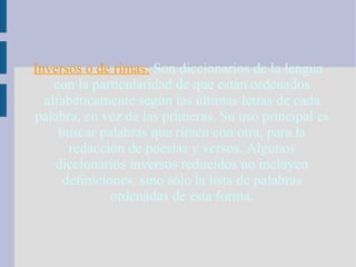 Inversos o de rimas:   Son diccionarios de la lengua con la particularidad de que están ordenados alfabéticamente según las últimas letras de cada palabra, en vez de las primeras. Su uso principal es buscar palabras que rimen con otra, para la redacción de poesías y versos. Algunos diccionarios inversos reducidos no incluyen definiciones, sino sólo la lista de palabras ordenadas de esta forma. 