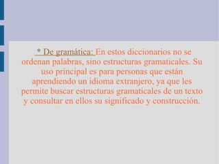 * De gramática:  En estos diccionarios no se ordenan palabras, sino estructuras gramaticales. Su uso principal es para personas que están aprendiendo un idioma extranjero, ya que les permite buscar estructuras gramaticales de un texto y consultar en ellos su significado y construcción. 