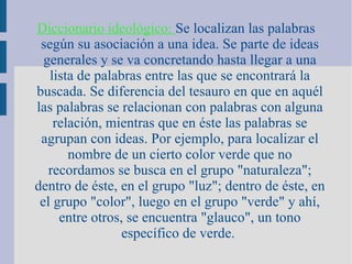 Diccionario ideológico:  Se localizan las palabras según su asociación a una idea. Se parte de ideas generales y se va concretando hasta llegar a una lista de palabras entre las que se encontrará la buscada. Se diferencia del tesauro en que en aquél las palabras se relacionan con palabras con alguna relación, mientras que en éste las palabras se agrupan con ideas. Por ejemplo, para localizar el nombre de un cierto color verde que no recordamos se busca en el grupo "naturaleza"; dentro de éste, en el grupo "luz"; dentro de éste, en el grupo "color", luego en el grupo "verde" y ahí, entre otros, se encuentra "glauco", un tono específico de verde.   