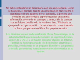 No debe confundirse un diccionario con una enciclopedia. Como se ha dicho, el primero facilita una información breve sobre el significado de una palabra. Por el contrario, la persona que consulta una enciclopedia espera encontrar una amplia información acerca de un concepto o tema, a fin de conocer con suficiente detalle todo lo relativo a éste. Wikipedia es ejemplo de un tipo específico de enciclopedia: la enciclopedia en línea que pueden modificar los propios usuarios. Los diccionarios son tradicionalmente libros. Sin embargo, en la actualidad también existen diccionarios en soportes digitales, como CD y DVD, y se pueden consultar algunos en Internet. También se han popularizado los diccionarios electrónicos portátiles, consistentes en un pequeño dispositivo con pantalla y teclado que contiene normalmente varios diccionarios en su interior. 