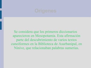 Se considera que los primeros diccionarios aparecieron en Mesopotamia. Esta afirmación parte del descubrimiento de varios textos cuneiformes en la Biblioteca de Asurbanipal, en Nínive, que relacionaban palabras sumerias. Orígenes 