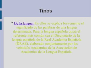 *  De la lengua:   En ellos se explica brevemente el significado de las palabras de una lengua determinada. Para la lengua española quizá el referente más común sea el Diccionario de la lengua española de la Real Academia Española (DRAE), elaborado conjuntamente por las veintidós Academias de la Asociación de Academias de la Lengua Española. Tipos 