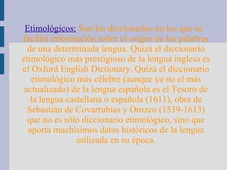 Etimológicos:   Son los diccionarios en los que se facilita información sobre el origen de las palabras de una determinada lengua. Quizá el diccionario etimológico más prestigioso de la lengua inglesa es el Oxford English Dictionary. Quizá el diccionario etimológico más célebre (aunque ya no el más actualizado) de la lengua española es el Tesoro de la lengua castellana o española (1611), obra de Sebastián de Covarrubias y Orozco (1539-1613) que no es sólo diccionario etimológico, sino que aporta muchísimos datos históricos de la lengua utilizada en su época. 