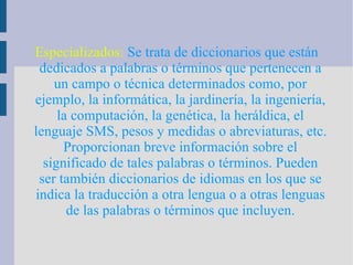 Especializados:  Se trata de diccionarios que están dedicados a palabras o términos que pertenecen a un campo o técnica determinados como, por ejemplo, la informática, la jardinería, la ingeniería, la computación, la genética, la heráldica, el lenguaje SMS, pesos y medidas o abreviaturas, etc. Proporcionan breve información sobre el significado de tales palabras o términos. Pueden ser también diccionarios de idiomas en los que se indica la traducción a otra lengua o a otras lenguas de las palabras o términos que incluyen. 