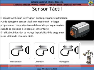 Sensor Táctil
El sensor táctil es un interruptor: puede presionarse o liberarse.
Puede agregar el sensor táctil a un modelo NXT y luego
programar el comportamiento del modelo para que cambie
cuando se presiona o se libera el sensor táctil.
En el Robot Educador se incluye la posibilidad de programar
ideas utilizando el sensor táctil.
 