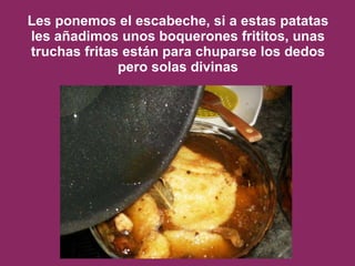 Les ponemos el escabeche, si a estas patatas les añadimos unos boquerones frititos, unas truchas fritas están para chuparse los dedos pero solas divinas 