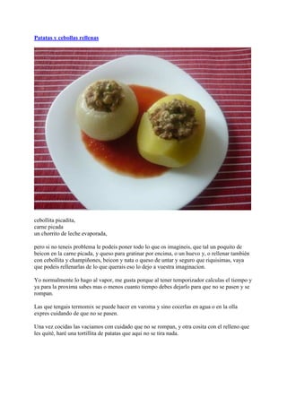 Patatas y cebollas rellenas




cebollita picadita,
carne picada
un chorrito de leche evaporada,

pero si no teneis problema le podeis poner todo lo que os imagineis, que tal un poquito de
beicon en la carne picada, y queso para gratinar por encima, o un huevo y, o rellenar también
con cebollita y champiñones, beicon y nata o queso de untar y seguro que riquisimas, vaya
que podeis rellenarlas de lo que querais eso lo dejo a vuestra imaginacion.

Yo normalmente lo hago al vapor, me gusta porque al tener temporizador calculas el tiempo y
ya para la proxima sabes mas o menos cuanto tiempo debes dejarlo para que no se pasen y se
rompan.

Las que tengais termomix se puede hacer en varoma y sino cocerlas en agua o en la olla
expres cuidando de que no se pasen.

Una vez cocidas las vaciamos con cuidado que no se rompan, y otra cosita con el relleno que
les quité, haré una tortillita de patatas que aqui no se tira nada.
 