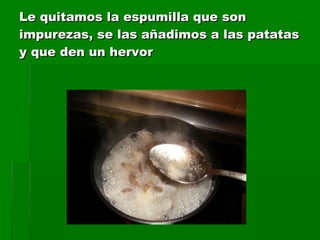 Le quitamos la espumilla que son impurezas, se las añadimos a las patatas y que den un hervor 