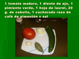 1 tomate maduro, 1 diente de ajo, 1 pimiento verde, 1 hoja de laurel, 20 g. de cebolla, 1 cucharada rasa de café de pimentón y sal
