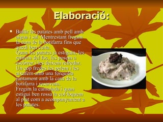 Elaboració: Bullir les patates amb pell amb aigua i sal. Mentrestant fregim la carn de la botifarra fins que quedi ben cuita. Quan les patates ja estiguin, les retirem del foc, les posem a escórrer i les deixem refredar. Un cop fredes les pelem i les aixafem amb una forquilla juntament amb la carn de la botifarra i reservem. Fregim la cansalada i quan estigui ben rossa la col·loquem al plat com a acompanyament a les patates.   