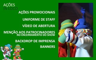 AÇÕES
IN LOCO
          AÇÕES PROMOCIONAIS
            UNIFORME DE STAFF
           VÍDEO DE ABERTURA
MENÇÃO AOS PATROCINADORES
      NO ENCERRAMENTO DO SHOW

     BACKDROP DE IMPRENSA
                  BANNERS
 