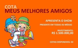 COTA
MEUS MELHORES AMIGOS
              APRESENTA O SHOW
          PRESENTE EM TODAS AS MÍDIAS

                        INVESTIMENTO:
                   R$ 1.500.000,00

                  COTAS DISPONíVEIS: 02
 