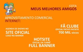 COTA
                      MEUS MELHORES AMIGOS

APROVEITAMENTO COMERCIAL
INTERNET:
AGENDA DE SHOWS NO
                                              FÃ CLUBE
                                          OFICIAL PATATI PATATÁ
SITE OFICIAL                                700 MIL      SÓCIOS
LOGO NO BANNER
                        HOTSITE
                       OFICIAL DA TURNÊ
                     FULL BANNER
 