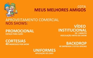 COTA
                        MEUS MELHORES AMIGOS

APROVEITAMENTO COMERCIAL
NOS SHOWS:
                                                    VÍDEO
PROMOCIONAL                                 INSTITUCIONAL
ESPAÇO PARA AÇÃO                                          DE 1 MINUTO
                                             VEICULAÇÃO ANTES DO SHOW


CORTESIAS
40 INGRESSOS POR SHOW                              BACKDROP
                                            DE IMPRENSA E FOTOS OFICIAIS

                        UNIFORMES
                        APLICAÇÃO DE LOGO
 