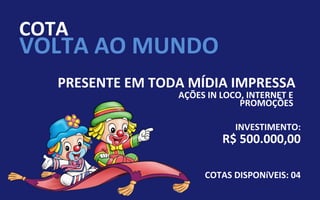 COTA
VOLTA AO MUNDO
   PRESENTE EM TODA MÍDIA IMPRESSA
                  AÇÕES IN LOCO, INTERNET E
                               PROMOÇÕES

                              INVESTIMENTO:
                           R$ 500.000,00

                       COTAS DISPONíVEIS: 04
 