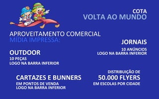 COTA
                           VOLTA AO MUNDO

APROVEITAMENTO COMERCIAL
MÍDIA IMPRESSA:                          JORNAIS
                                        10 ANÚNCIOS
OUTDOOR                       LOGO NA BARRA INFERIOR
10 PEÇAS
LOGO NA BARRA INFERIOR
                                   DISTRIBUIÇÃO DE
  CARTAZES E BUNNERS           50.000 FLYERS
  EM PONTOS DE VENDA         EM ESCOLAS POR CIDADE
  LOGO NA BARRA INFERIOR
 