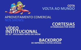 COTA
                                  VOLTA AO MUNDO

APROVEITAMENTO COMERCIAL
NOS SHOWS:
                                         CORTESIAS
VÍDEO                                  10 INGRESSOS POR SHOW

INSTITUCIONAL
DE 15”, VEICULADO ANTES DO SHOW


                             BACKDROP
                      DE IMPRENSA E FOTOS OFICIAIS
 