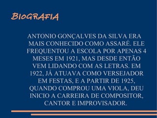 BIOGRAFIA ANTONIO GONÇALVES DA SILVA ERA MAIS CONHECIDO COMO ASSARÉ. ELE FREQUENTOU A ESCOLA POR APENAS 4 MESES EM 1921, MAS DESDE ENTÃO VEM LIDANDO COM AS LETRAS. EM 1922, JÁ ATUAVA COMO VERSEJADOR EM FESTAS, E A PARTIR DE 1925, QUANDO COMPROU UMA VIOLA, DEU INICIO A CARREIRA DE COMPOSITOR, CANTOR E IMPROVISADOR.  