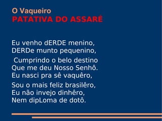 O Vaqueiro PATATIVA DO ASSARÉ   Eu venho dERDE menino,  DERDe munto pequenino,  Cumprindo o belo destino  Que me deu Nosso Senhô.  Eu nasci pra sê vaquêro,  Sou o mais feliz brasilêro,  Eu não invejo dinhêro,  Nem dipLoma de dotô. 
