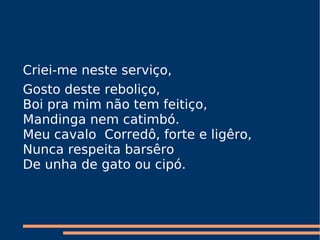 Criei-me neste serviço,  Gosto deste reboliço,  Boi pra mim não tem feitiço,  Mandinga nem catimbó.  Meu cavalo  Corredô, forte e ligêro,   Nunca respeita barsêro  De unha de gato ou cipó.     