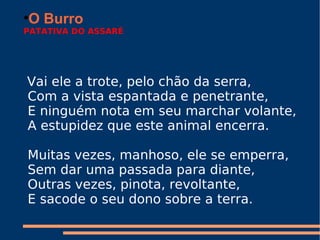 O Burro PATATIVA DO ASSARÉ     Vai ele a trote, pelo chão da serra,   Com a vista espantada e penetrante,   E ninguém nota em seu marchar volante,   A estupidez que este animal encerra.      Muitas vezes, manhoso, ele se emperra,   Sem dar uma passada para diante,   Outras vezes, pinota, revoltante,   E sacode o seu dono sobre a terra.     