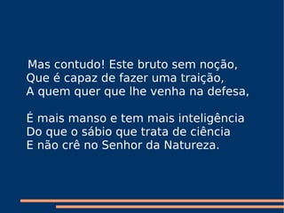 Mas contudo! Este bruto sem noção,  Que é capaz de fazer uma traição,  A quem quer que lhe venha na defesa,     É mais manso e tem mais inteligência    Do que o sábio que trata de ciência  E não crê no Senhor da Natureza.  
