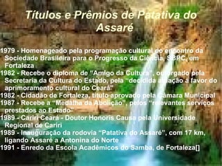 Títulos e Prêmios de Patativa do Assaré 1979 - Homenageado pela programação cultural do encontro da Sociedade Brasileira para o Progresso da Ciência, SBPC, em Fortaleza  1982 - Recebe o diploma de “Amigo da Cultura”, outorgado pela Secretaria da Cultura do Estado, pela “decidida atuação a favor do aprimoramento cultural do Ceará”  1982 - Cidadão de Fortaleza, título aprovado pela Câmara Municipal  1987 - Recebe a “Medalha da Abolição”, pelos “relevantes serviços prestados ao Estado”  1989 - Cariri Ceará - Doutor Honoris Causa pela Universidade Regional de Cariri  1989 - Inauguração da rodovia “Patativa do Assaré”, com 17 km, ligando Assaré a Antonina do Norte  1991 - Enredo da Escola Acadêmicos do Samba, de Fortaleza[]  