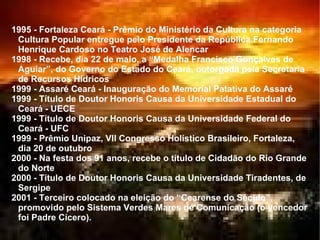 1995 - Fortaleza Ceará - Prêmio do Ministério da Cultura na categoria Cultura Popular entregue pelo Presidente da República Fernando Henrique Cardoso no Teatro José de Alencar  1998 - Recebe, dia 22 de maio, a “Medalha Francisco Gonçalves de Aguiar”, do Governo do Estado do Ceará, outorgada pela Secretaria de Recursos Hídricos  1999 - Assaré Ceará - Inauguração do Memorial Patativa do Assaré  1999 - Título de Doutor Honoris Causa da Universidade Estadual do Ceará - UECE  1999 - Título de Doutor Honoris Causa da Universidade Federal do Ceará - UFC  1999 - Prêmio Unipaz, VII Congresso Holístico Brasileiro, Fortaleza, dia 20 de outubro  2000 - Na festa dos 91 anos, recebe o título de Cidadão do Rio Grande do Norte  2000 - Título de Doutor Honoris Causa da Universidade Tiradentes, de Sergipe  2001 - Terceiro colocado na eleição do “Cearense do Século”, promovido pelo Sistema Verdes Mares de Comunicação (o vencedor foi Padre Cícero).  