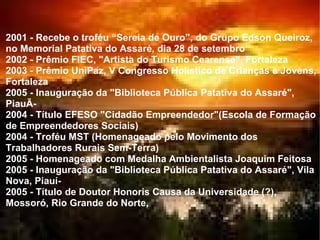 2001 - Recebe o troféu “Sereia de Ouro”, do Grupo Edson Queiroz, no Memorial Patativa do Assaré, dia 28 de setembro  2002 - Prêmio FIEC, "Artista do Turismo Cearense", Fortaleza  2003 - Prêmio UniPaz, V Congresso Holístico de Crianças e Jovens, Fortaleza  2005 - Inauguração da "Biblioteca Pública Patativa do Assaré", PiauÃ­  2004 - Título EFESO "Cidadão Empreendedor"(Escola de Formação de Empreendedores Sociais)  2004 - Troféu MST (Homenageado pelo Movimento dos Trabalhadores Rurais Sem-Terra)  2005 - Homenageado com Medalha Ambientalista Joaquim Feitosa  2005 - Inauguração da "Biblioteca Pública Patativa do Assaré", Vila Nova, Piauí­  2005 - Título de Doutor Honoris Causa da Universidade (?), Mossoró, Rio Grande do Norte,  