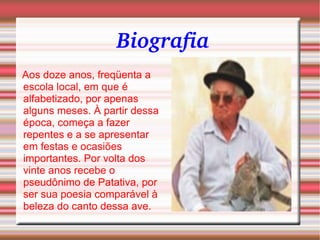 Biografia   Aos doze anos, freqüenta a escola local, em que é alfabetizado, por apenas alguns meses. À partir dessa época, começa a fazer repentes e a se apresentar em festas e ocasiões importantes. Por volta dos vinte anos recebe o pseudônimo de Patativa, por ser sua poesia comparável à beleza do canto dessa ave. 