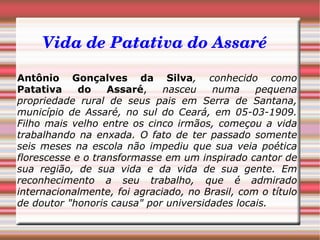 Vida de Patativa do Assaré Antônio Gonçalves da Silva ,   conhecido como  Patativa do Assaré ,  nasceu numa pequena propriedade rural de seus pais em Serra de Santana, município de Assaré, no sul do Ceará, em 05-03-1909. Filho mais velho entre os cinco irmãos, começou a vida trabalhando na enxada. O fato de ter passado somente seis meses na escola não impediu que sua veia poética florescesse e o transformasse em um inspirado cantor de sua região, de sua vida e da vida de sua gente. Em reconhecimento a seu trabalho, que é admirado internacionalmente, foi agraciado, no Brasil, com o título de doutor "honoris causa" por universidades locais. 