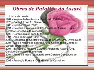 Livros de poesia 1967 - Inspiração Nordestina: Cantos do Patativa  1978 - Cante Lá que Eu Canto Cá  1988 - Ispinho e Fulô (2005)  1991 - Balceiro. Patativa e Outros Poetas de Assaré (Org. com Geraldo Gonçalves de Alencar)  1993 - Cordéis (caixa com 13 folhetos)  1994 - Aqui Tem Coisa (2004)  2000 - Biblioteca de Cordel: Patativa do Assaré (Org. Sylvie Debs)  2001 - Digo e Não Peço Segredo (Org. Guirlanda de Castro e Danielli de Bernardi)  2001 - Balceiro 2. Patativa e Outros Poetas de Assaré (Org. Geraldo Gonçalves de Alencar)  2001 - Ao pé da mesa (co-autoria com Geraldo Gonçalves de Alencar)  2002 - Antologia Poética (Org. Gilmar de Carvalho) Obras de Patativa do Assaré 