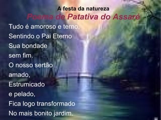 Poema de Patativa do Assaré A festa da natureza Tudo é amoroso e terno, Sentindo o Pai Eterno Sua bondade  sem fim. O nosso sertão  amado, Estrumicado  e pelado, Fica logo transformado No mais bonito jardim.   