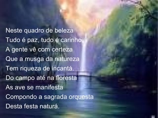 Neste quadro de beleza Tudo é paz, tudo é carinho, A gente vê com certeza Que a musga da natureza Tem riqueza de incantá. Do campo até na floresta As ave se manifesta Compondo a sagrada orquesta Desta festa naturá. 