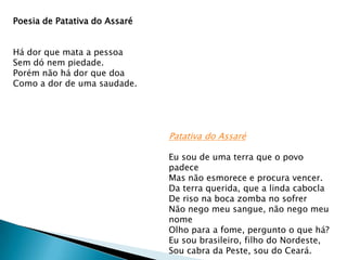 Poesia de Patativa do Assaré
Há dor que mata a pessoa
Sem dó nem piedade.
Porém não há dor que doa
Como a dor de uma saudade.

Patativa do Assaré
Eu sou de uma terra que o povo
padece
Mas não esmorece e procura vencer.
Da terra querida, que a linda cabocla
De riso na boca zomba no sofrer
Não nego meu sangue, não nego meu
nome
Olho para a fome, pergunto o que há?
Eu sou brasileiro, filho do Nordeste,
Sou cabra da Peste, sou do Ceará.

 