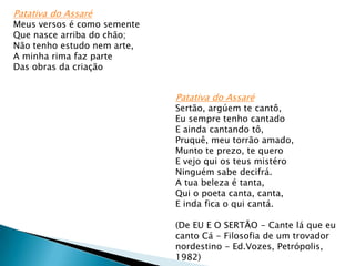 Patativa do Assaré

Meus versos é como semente
Que nasce arriba do chão;
Não tenho estudo nem arte,
A minha rima faz parte
Das obras da criação

Patativa do Assaré

Sertão, argúem te cantô,
Eu sempre tenho cantado
E ainda cantando tô,
Pruquê, meu torrão amado,
Munto te prezo, te quero
E vejo qui os teus mistéro
Ninguém sabe decifrá.
A tua beleza é tanta,
Qui o poeta canta, canta,
E inda fica o qui cantá.
(De EU E O SERTÃO - Cante lá que eu
canto Cá - Filosofia de um trovador
nordestino - Ed.Vozes, Petrópolis,
1982)

 