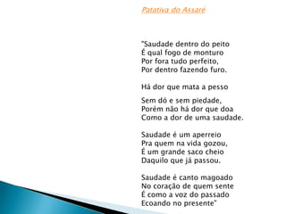 Patativa do Assaré

"Saudade dentro do peito
É qual fogo de monturo
Por fora tudo perfeito,
Por dentro fazendo furo.
Há dor que mata a pesso
Sem dó e sem piedade,
Porém não há dor que doa
Como a dor de uma saudade.
Saudade é um aperreio
Pra quem na vida gozou,
É um grande saco cheio
Daquilo que já passou.
Saudade é canto magoado
No coração de quem sente
É como a voz do passado
Ecoando no presente"

 